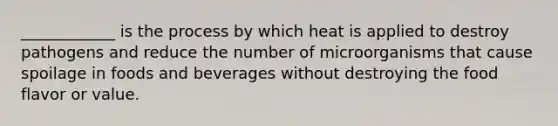 ____________ is the process by which heat is applied to destroy pathogens and reduce the number of microorganisms that cause spoilage in foods and beverages without destroying the food flavor or value.