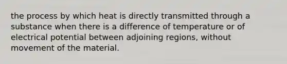 the process by which heat is directly transmitted through a substance when there is a difference of temperature or of electrical potential between adjoining regions, without movement of the material.