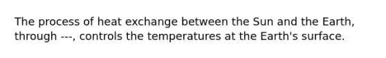 The process of heat exchange between the Sun and the Earth, through ---, controls the temperatures at the Earth's surface.