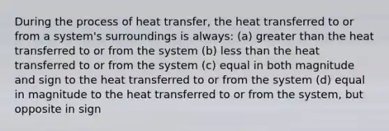 During the process of heat transfer, the heat transferred to or from a system's surroundings is always: (a) <a href='https://www.questionai.com/knowledge/ktgHnBD4o3-greater-than' class='anchor-knowledge'>greater than</a> the heat transferred to or from the system (b) <a href='https://www.questionai.com/knowledge/k7BtlYpAMX-less-than' class='anchor-knowledge'>less than</a> the heat transferred to or from the system (c) equal in both magnitude and sign to the heat transferred to or from the system (d) equal in magnitude to the heat transferred to or from the system, but opposite in sign