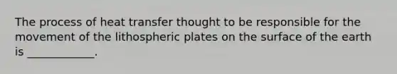 The process of heat transfer thought to be responsible for the movement of the lithospheric plates on the surface of the earth is ____________.