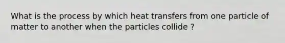 What is the process by which heat transfers from one particle of matter to another when the particles collide ?