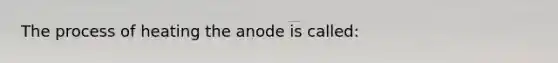 The process of heating the anode is called: