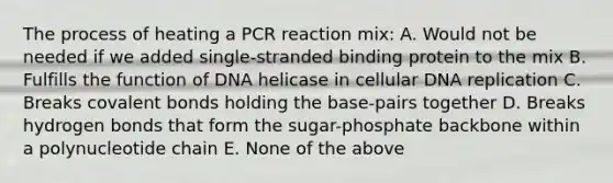 The process of heating a PCR reaction mix: A. Would not be needed if we added single-stranded binding protein to the mix B. Fulfills the function of DNA helicase in cellular DNA replication C. Breaks covalent bonds holding the base-pairs together D. Breaks hydrogen bonds that form the sugar-phosphate backbone within a polynucleotide chain E. None of the above