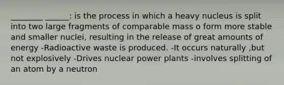 ________ ______: is the process in which a heavy nucleus is split into two large fragments of comparable mass o form more stable and smaller nuclei, resulting in the release of great amounts of energy -Radioactive waste is produced. -It occurs naturally ,but not explosively -Drives nuclear power plants -involves splitting of an atom by a neutron