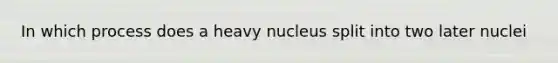 In which process does a heavy nucleus split into two later nuclei