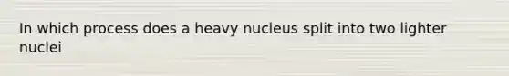 In which process does a heavy nucleus split into two lighter nuclei