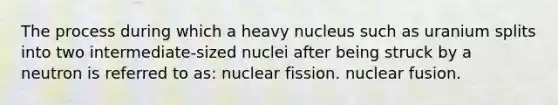 The process during which a heavy nucleus such as uranium splits into two intermediate-sized nuclei after being struck by a neutron is referred to as: nuclear fission. nuclear fusion.