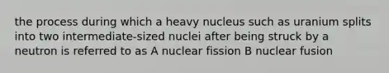 the process during which a heavy nucleus such as uranium splits into two intermediate-sized nuclei after being struck by a neutron is referred to as A nuclear fission B nuclear fusion