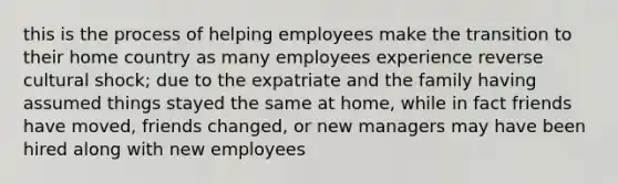 this is the process of helping employees make the transition to their home country as many employees experience reverse cultural shock; due to the expatriate and the family having assumed things stayed the same at home, while in fact friends have moved, friends changed, or new managers may have been hired along with new employees