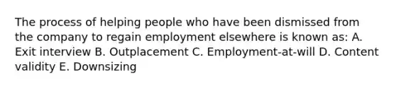 The process of helping people who have been dismissed from the company to regain employment elsewhere is known as: A. Exit interview B. Outplacement C. Employment-at-will D. Content validity E. Downsizing