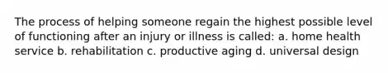 The process of helping someone regain the highest possible level of functioning after an injury or illness is called: a. home health service b. rehabilitation c. productive aging d. universal design