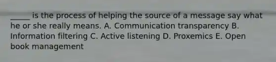 _____ is the process of helping the source of a message say what he or she really means. A. Communication transparency B. Information filtering C. Active listening D. Proxemics E. Open book management