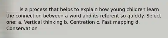 _____ is a process that helps to explain how young children learn the connection between a word and its referent so quickly. Select one: a. Vertical thinking b. Centration c. Fast mapping d. Conservation