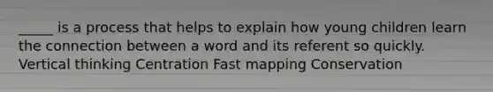 _____ is a process that helps to explain how young children learn the connection between a word and its referent so quickly. Vertical thinking Centration Fast mapping Conservation