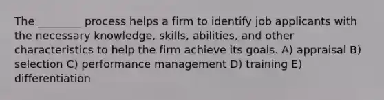 The ________ process helps a firm to identify job applicants with the necessary knowledge, skills, abilities, and other characteristics to help the firm achieve its goals. A) appraisal B) selection C) performance management D) training E) differentiation