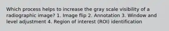 Which process helps to increase the gray scale visibility of a radiographic image? 1. Image flip 2. Annotation 3. Window and level adjustment 4. Region of interest (ROI) identification