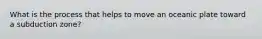 What is the process that helps to move an oceanic plate toward a subduction zone?