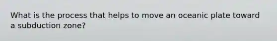 What is the process that helps to move an oceanic plate toward a subduction zone?