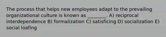 The process that helps new employees adapt to the prevailing organizational culture is known as ________. A) reciprocal interdependence B) formalization C) satisficing D) socialization E) social loafing