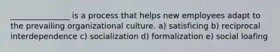 _______________ is a process that helps new employees adapt to the prevailing organizational culture. a) satisficing b) reciprocal interdependence c) socialization d) formalization e) social loafing