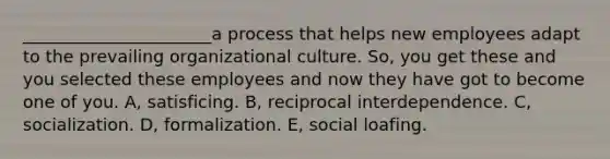 ______________________a process that helps new employees adapt to the prevailing organizational culture. So, you get these and you selected these employees and now they have got to become one of you. A, satisficing. B, reciprocal interdependence. C, socialization. D, formalization. E, social loafing.