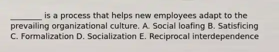 ________ is a process that helps new employees adapt to the prevailing organizational culture. A. Social loafing B. Satisficing C. Formalization D. Socialization E. Reciprocal interdependence