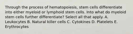 Through the process of hematopoiesis, stem cells differentiate into either myeloid or lymphoid stem cells. Into what do myeloid stem cells further differentiate? Select all that apply. A. Leukocytes B. Natural killer cells C. Cytokines D. Platelets E. Erythrocytes