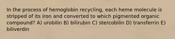 In the process of hemoglobin recycling, each heme molecule is stripped of its iron and converted to which pigmented organic compound? A) urobilin B) bilirubin C) stercobilin D) transferrin E) biliverdin