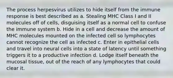 The process herpesvirus utilizes to hide itself from the immune response is best described as a. Stealing MHC Class I and II molecules off of cells, disguising itself as a normal cell to confuse the immune system b. Hide in a cell and decrease the amount of MHC molecules mounted on the infected cell so lymphocytes cannot recognize the cell as infected c. Enter in epithelial cells and travel into neural cells into a state of latency until something triggers it to a productive infection d. Lodge itself beneath the mucosal tissue, out of the reach of any lymphocytes that could clear it.