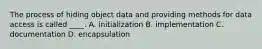 The process of hiding object data and providing methods for data access is called ____. A. initialization B. implementation C. documentation D. encapsulation