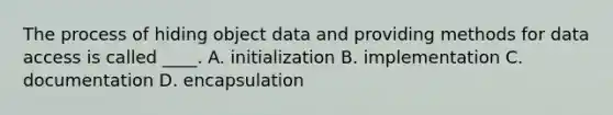 The process of hiding object data and providing methods for data access is called ____. A. initialization B. implementation C. documentation D. encapsulation