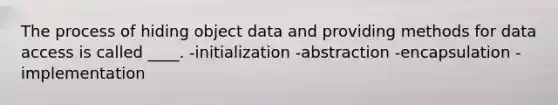 The process of hiding object data and providing methods for data access is called ____. -initialization -abstraction -encapsulation -implementation