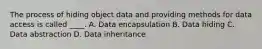 The process of hiding object data and providing methods for data access is called ____. A. Data encapsulation B. Data hiding C. Data abstraction D. Data inheritance