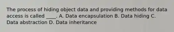 The process of hiding object data and providing methods for data access is called ____. A. Data encapsulation B. Data hiding C. Data abstraction D. Data inheritance