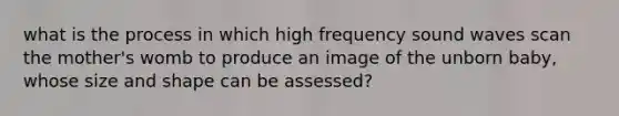 what is the process in which high frequency sound waves scan the mother's womb to produce an image of the unborn baby, whose size and shape can be assessed?