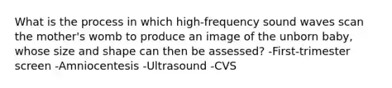 What is the process in which high-frequency sound waves scan the mother's womb to produce an image of the unborn baby, whose size and shape can then be assessed? -First-trimester screen -Amniocentesis -Ultrasound -CVS