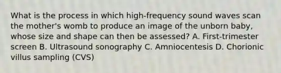 What is the process in which high-frequency sound waves scan the mother's womb to produce an image of the unborn baby, whose size and shape can then be assessed? A. First-trimester screen B. Ultrasound sonography C. Amniocentesis D. Chorionic villus sampling (CVS)