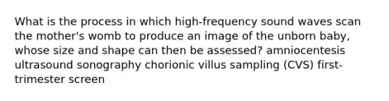 What is the process in which high-frequency sound waves scan the mother's womb to produce an image of the unborn baby, whose size and shape can then be assessed? amniocentesis ultrasound sonography chorionic villus sampling (CVS) first-trimester screen