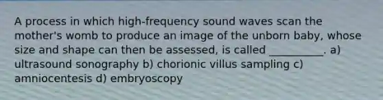 A process in which high-frequency sound waves scan the mother's womb to produce an image of the unborn baby, whose size and shape can then be assessed, is called __________. a) ultrasound sonography b) chorionic villus sampling c) amniocentesis d) embryoscopy