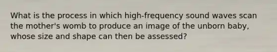 What is the process in which high-frequency sound waves scan the mother's womb to produce an image of the unborn baby, whose size and shape can then be assessed?