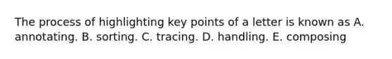The process of highlighting key points of a letter is known as A. annotating. B. sorting. C. tracing. D. handling. E. composing