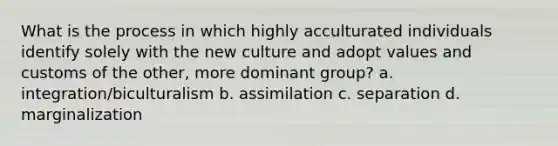 What is the process in which highly acculturated individuals identify solely with the new culture and adopt values and customs of the other, more dominant group? a. integration/biculturalism b. assimilation c. separation d. marginalization