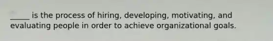 _____ is the process of hiring, developing, motivating, and evaluating people in order to achieve organizational goals.