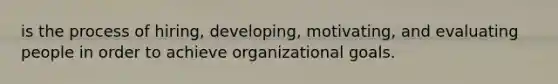 is the process of hiring, developing, motivating, and evaluating people in order to achieve organizational goals.