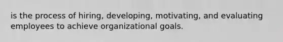 is the process of hiring, developing, motivating, and evaluating employees to achieve organizational goals.