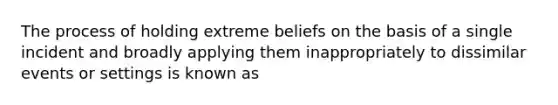 The process of holding extreme beliefs on the basis of a single incident and broadly applying them inappropriately to dissimilar events or settings is known as