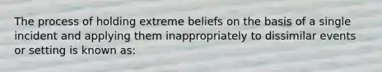 The process of holding extreme beliefs on the basis of a single incident and applying them inappropriately to dissimilar events or setting is known as: