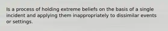 Is a process of holding extreme beliefs on the basis of a single incident and applying them inappropriately to dissimilar events or settings.