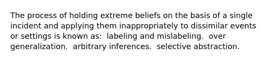 The process of holding extreme beliefs on the basis of a single incident and applying them inappropriately to dissimilar events or settings is known as:​ ​ labeling and mislabeling. ​ over generalization. ​ arbitrary inferences. ​ selective abstraction.